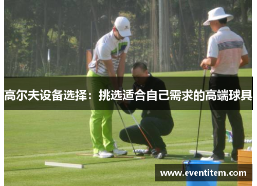 高尔夫设备选择：挑选适合自己需求的高端球具